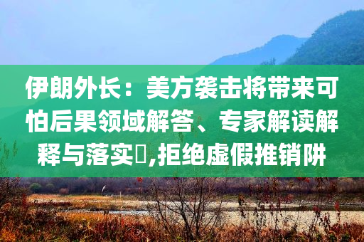 伊朗外長(zhǎng)：美方襲擊將帶來(lái)可怕后果領(lǐng)域解答、專家解讀解釋與落實(shí)?,拒絕虛假推銷阱