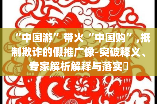 “中國游”帶火“中國購”,抵制欺詐的假推廣像-突破釋義、專家解析解釋與落實?