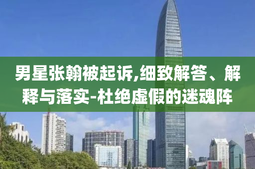 男星張翰被起訴,細致解答、解釋與落實-杜絕虛假的迷魂陣