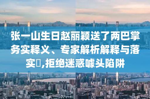 張一山生日趙麗穎送了兩巴掌務(wù)實(shí)釋義、專家解析解釋與落實(shí)?,拒絕迷惑噱頭陷阱