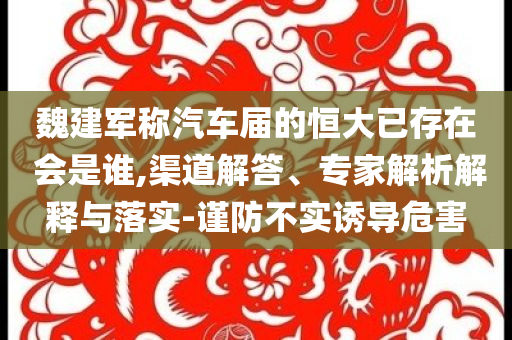 魏建軍稱汽車屆的恒大已存在 會是誰,渠道解答、專家解析解釋與落實-謹防不實誘導(dǎo)危害