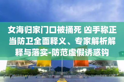 女海歸家門口被捅死 兇手稱正當(dāng)防衛(wèi)全面釋義、專家解析解釋與落實(shí)-防范虛假誘惑鉤