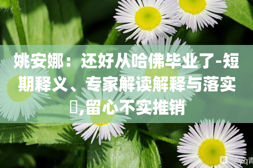 姚安娜：還好從哈佛畢業(yè)了-短期釋義、專家解讀解釋與落實(shí)?,留心不實(shí)推銷