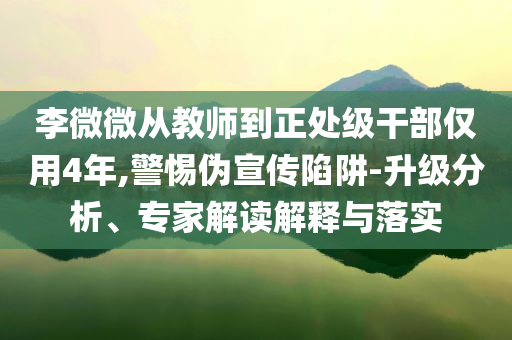 李微微從教師到正處級(jí)干部?jī)H用4年,警惕偽宣傳陷阱-升級(jí)分析、專家解讀解釋與落實(shí)