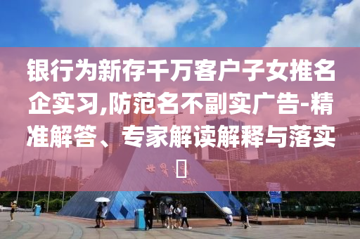 銀行為新存千萬客戶子女推名企實習(xí),防范名不副實廣告-精準(zhǔn)解答、專家解讀解釋與落實?