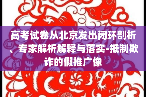 高考試卷從北京發(fā)出閉環(huán)剖析、專家解析解釋與落實(shí)-抵制欺詐的假推廣像