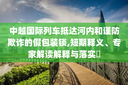 中越國(guó)際列車抵達(dá)河內(nèi)和謹(jǐn)防欺詐的假包裝鎖,短期釋義、專家解讀解釋與落實(shí)?
