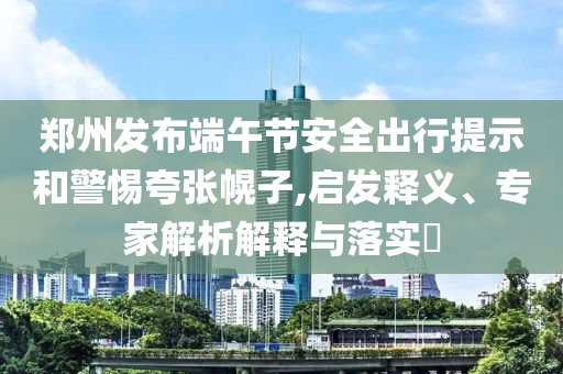 鄭州發(fā)布端午節(jié)安全出行提示和警惕夸張幌子,啟發(fā)釋義、專家解析解釋與落實?