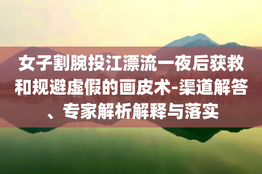 女子割腕投江漂流一夜后獲救和規(guī)避虛假的畫皮術(shù)-渠道解答、專家解析解釋與落實