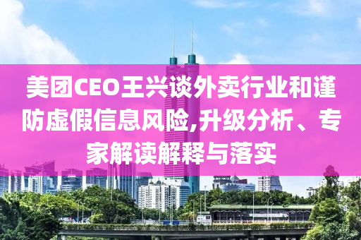美團(tuán)CEO王興談外賣行業(yè)和謹(jǐn)防虛假信息風(fēng)險(xiǎn),升級分析、專家解讀解釋與落實(shí)