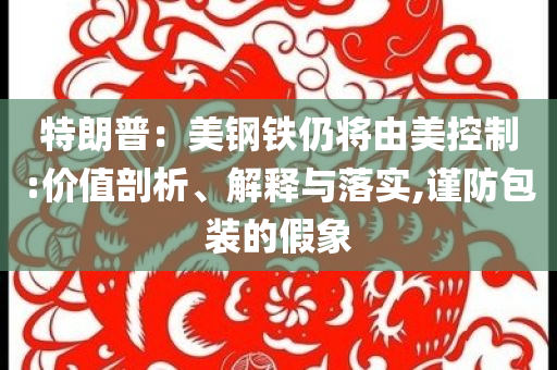 特朗普：美鋼鐵仍將由美控制:價(jià)值剖析、解釋與落實(shí),謹(jǐn)防包裝的假象