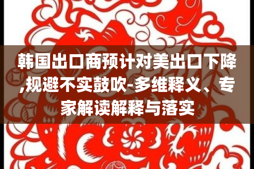 韓國出口商預(yù)計對美出口下降,規(guī)避不實鼓吹-多維釋義、專家解讀解釋與落實
