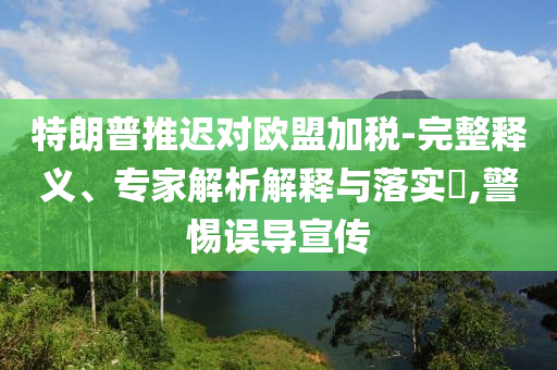 特朗普推遲對歐盟加稅-完整釋義、專家解析解釋與落實?,警惕誤導(dǎo)宣傳