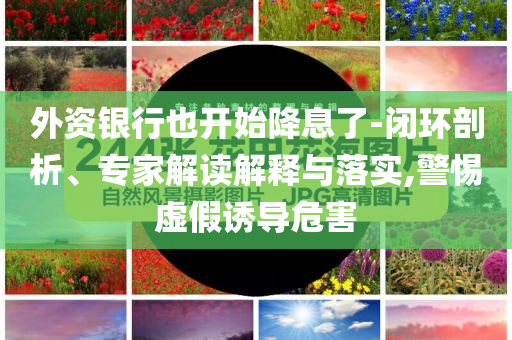 外資銀行也開始降息了-閉環(huán)剖析、專家解讀解釋與落實,警惕虛假誘導危害