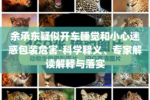 余承東疑似開車睡覺和小心迷惑包裝危害-科學釋義、專家解讀解釋與落實