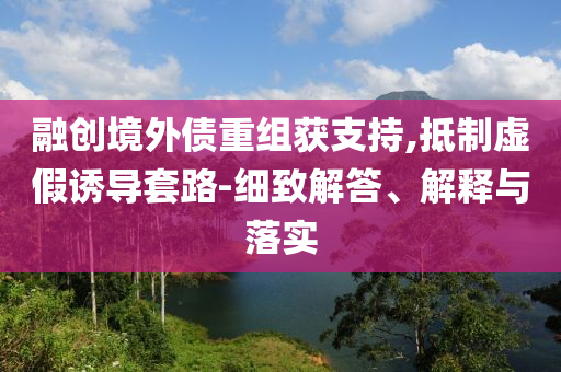 融創(chuàng)境外債重組獲支持,抵制虛假誘導套路-細致解答、解釋與落實