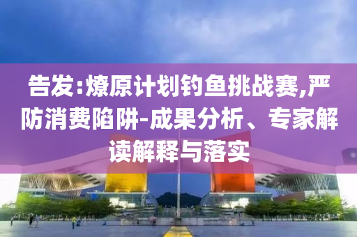 告發(fā):燎原計劃釣魚挑戰(zhàn)賽,嚴防消費陷阱-成果分析、專家解讀解釋與落實