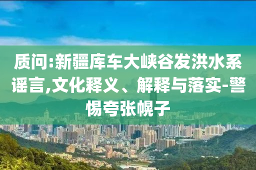 質(zhì)問:新疆庫車大峽谷發(fā)洪水系謠言,文化釋義、解釋與落實-警惕夸張幌子
