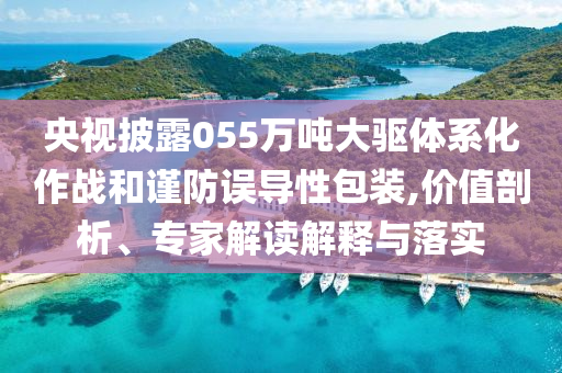 央視披露055萬噸大驅(qū)體系化作戰(zhàn)和謹(jǐn)防誤導(dǎo)性包裝,價(jià)值剖析、專家解讀解釋與落實(shí)
