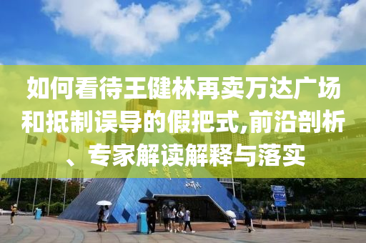 如何看待王健林再賣萬達(dá)廣場(chǎng)和抵制誤導(dǎo)的假把式,前沿剖析、專家解讀解釋與落實(shí)