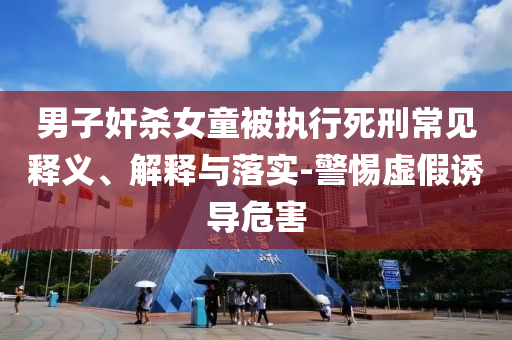 男子奸殺女童被執(zhí)行死刑常見釋義、解釋與落實(shí)-警惕虛假誘導(dǎo)危害