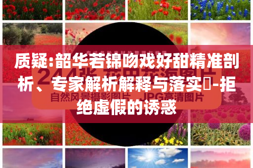 質(zhì)疑:韶華若錦吻戲好甜精準(zhǔn)剖析、專家解析解釋與落實(shí)?-拒絕虛假的誘惑