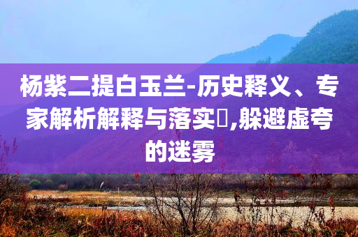 楊紫二提白玉蘭-歷史釋義、專家解析解釋與落實?,躲避虛夸的迷霧