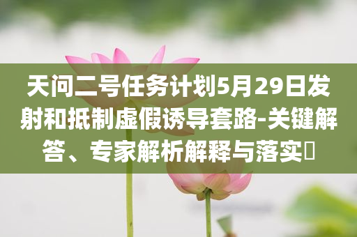 天問二號任務(wù)計劃5月29日發(fā)射和抵制虛假誘導(dǎo)套路-關(guān)鍵解答、專家解析解釋與落實?