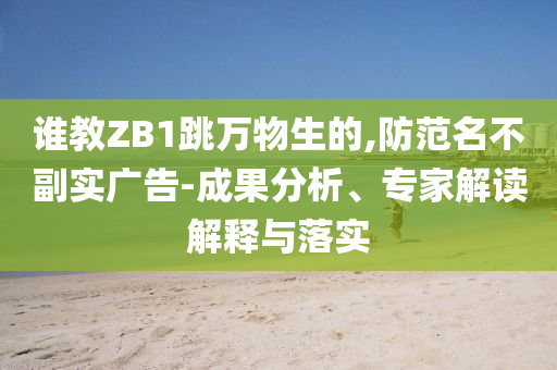 誰教ZB1跳萬物生的,防范名不副實廣告-成果分析、專家解讀解釋與落實