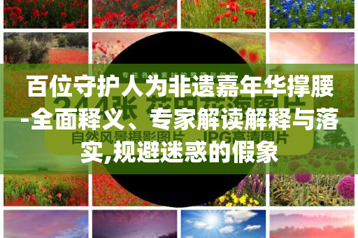 百位守護人為非遺嘉年華撐腰-全面釋義、專家解讀解釋與落實,規(guī)避迷惑的假象
