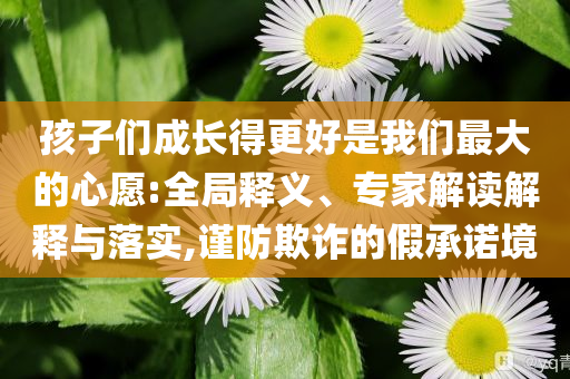 孩子們成長得更好是我們最大的心愿:全局釋義、專家解讀解釋與落實,謹防欺詐的假承諾境
