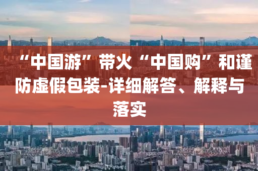 “中國游”帶火“中國購”和謹防虛假包裝-詳細解答、解釋與落實