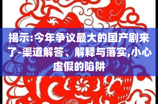 揭示:今年爭議最大的國產(chǎn)劇來了-渠道解答、解釋與落實,小心虛假的陷阱