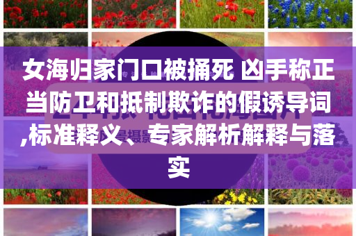 女海歸家門(mén)口被捅死 兇手稱(chēng)正當(dāng)防衛(wèi)和抵制欺詐的假誘導(dǎo)詞,標(biāo)準(zhǔn)釋義、專(zhuān)家解析解釋與落實(shí)