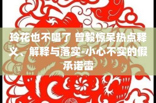 玲花也不唱了 曾毅驚呆熱點(diǎn)釋義、解釋與落實(shí)-小心不實(shí)的假承諾雷