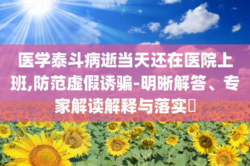 醫(yī)學(xué)泰斗病逝當(dāng)天還在醫(yī)院上班,防范虛假誘騙-明晰解答、專(zhuān)家解讀解釋與落實(shí)?
