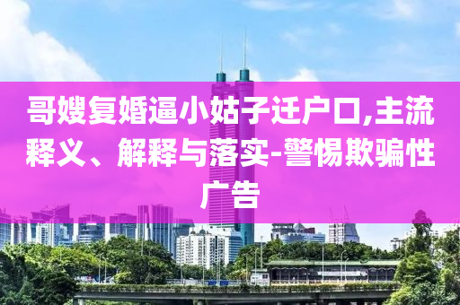 哥嫂復(fù)婚逼小姑子遷戶口,主流釋義、解釋與落實(shí)-警惕欺騙性廣告