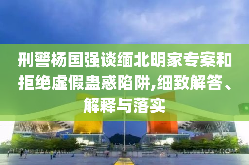 刑警楊國強(qiáng)談緬北明家專案和拒絕虛假蠱惑陷阱,細(xì)致解答、解釋與落實(shí)