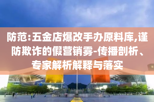 防范:五金店爆改手辦原料庫,謹(jǐn)防欺詐的假營銷霧-傳播剖析、專家解析解釋與落實(shí)