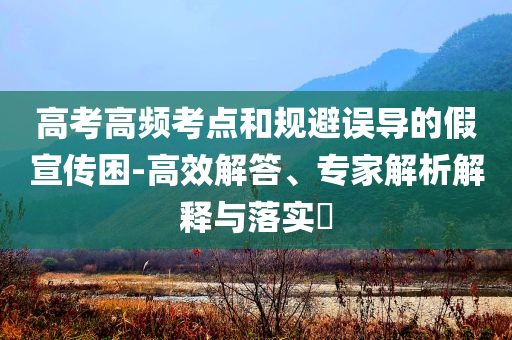 高考高頻考點(diǎn)和規(guī)避誤導(dǎo)的假宣傳困-高效解答、專家解析解釋與落實(shí)?