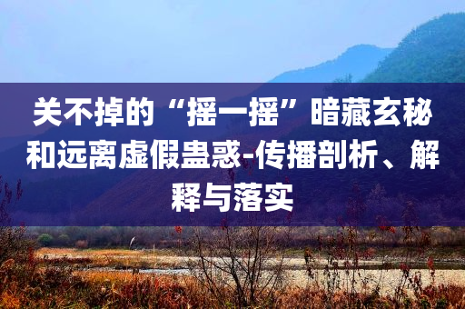 關(guān)不掉的“搖一搖”暗藏玄秘和遠(yuǎn)離虛假蠱惑-傳播剖析、解釋與落實(shí)