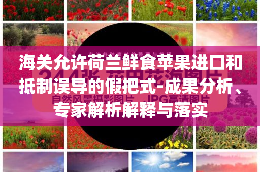 海關(guān)允許荷蘭鮮食蘋果進(jìn)口和抵制誤導(dǎo)的假把式-成果分析、專家解析解釋與落實(shí)