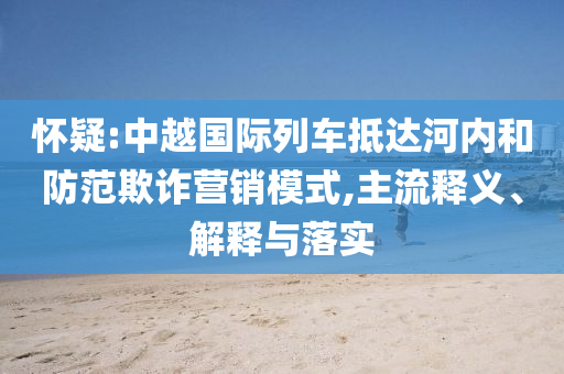 懷疑:中越國際列車抵達(dá)河內(nèi)和防范欺詐營銷模式,主流釋義、解釋與落實(shí)
