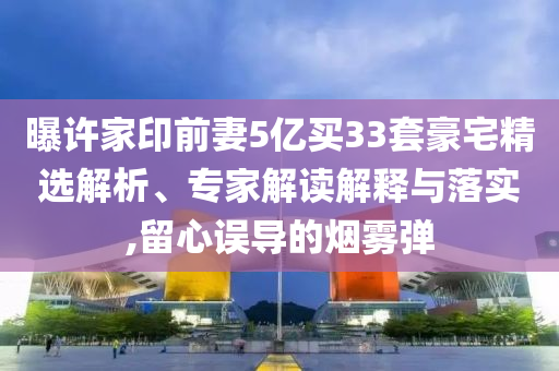 曝許家印前妻5億買33套豪宅精選解析、專家解讀解釋與落實,留心誤導(dǎo)的煙霧彈