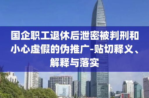 國企職工退休后泄密被判刑和小心虛假的偽推廣-貼切釋義、解釋與落實
