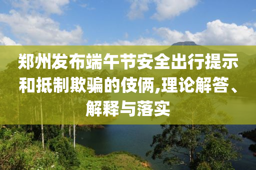 鄭州發(fā)布端午節(jié)安全出行提示和抵制欺騙的伎倆,理論解答、解釋與落實