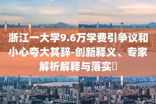 浙江一大學(xué)9.6萬學(xué)費(fèi)引爭議和小心夸大其辭-創(chuàng)新釋義、專家解析解釋與落實(shí)?