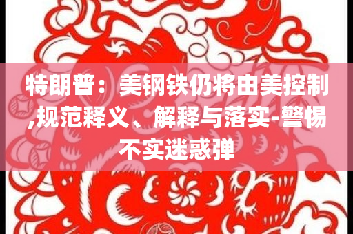 特朗普：美鋼鐵仍將由美控制,規(guī)范釋義、解釋與落實(shí)-警惕不實(shí)迷惑彈