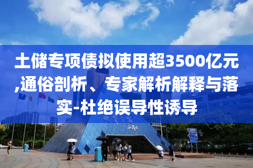 土儲(chǔ)專項(xiàng)債擬使用超3500億元,通俗剖析、專家解析解釋與落實(shí)-杜絕誤導(dǎo)性誘導(dǎo)