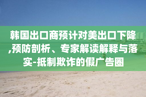 韓國出口商預(yù)計(jì)對美出口下降,預(yù)防剖析、專家解讀解釋與落實(shí)-抵制欺詐的假廣告圈